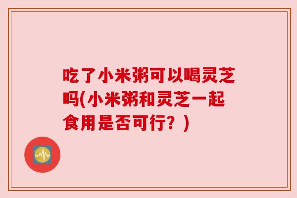 吃了小米粥可以喝灵芝吗(小米粥和灵芝一起食用是否可行?) 吃了小米粥可以喝灵芝吗(小米粥和灵芝一起食用是否可行?)