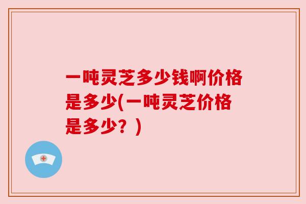 一吨灵芝多少钱啊价格是多少(一吨灵芝价格是多少?) 一吨灵芝多少钱啊价格是多少(一吨灵芝价格是多少?)
