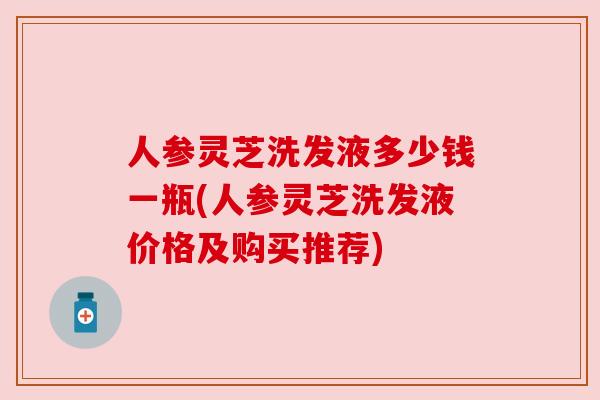 人参灵芝洗发液多少钱一瓶(人参灵芝洗发液价格及购买推荐) 人参灵芝洗发液多少钱一瓶(人参灵芝洗发液价格及购买推荐)