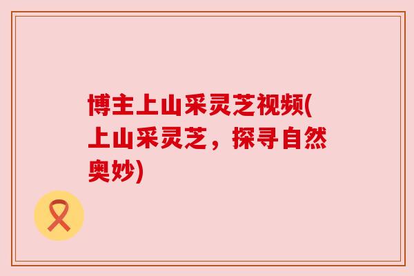 博主上山采灵芝视频(上山采灵芝,探寻自然奥妙) 博主上山采灵芝视频(上山采灵芝,探寻自然奥妙)