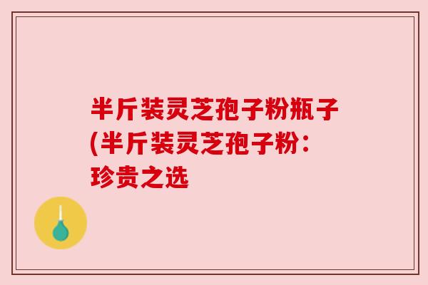 半斤装灵芝孢子粉瓶子(半斤装灵芝孢子粉:珍贵之选 半斤装灵芝孢子粉瓶子(半斤装灵芝孢子粉:珍贵之选