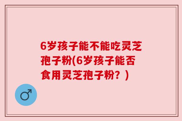 6岁孩子能不能吃灵芝孢子粉(6岁孩子能否食用灵芝孢子粉?) 6岁孩子能不能吃灵芝孢子粉(6岁孩子能否食用灵芝孢子粉?)