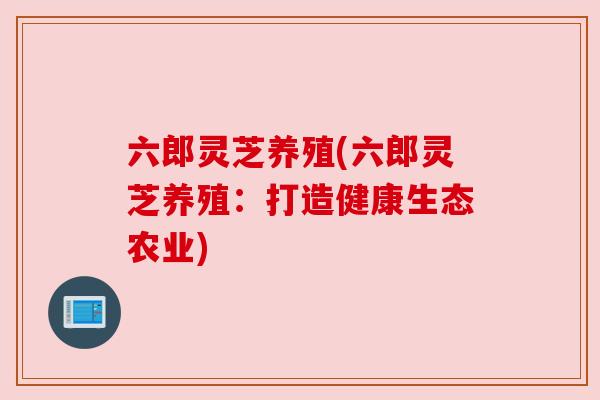 六郎灵芝养殖(六郎灵芝养殖:打造健康生态农业) 六郎灵芝养殖(六郎灵芝养殖:打造健康生态农业)