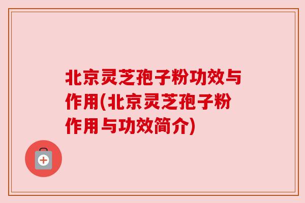 北京灵芝孢子粉功效与作用(北京灵芝孢子粉作用与功效简介) 北京灵芝孢子粉功效与作用(北京灵芝孢子粉作用与功效简介)