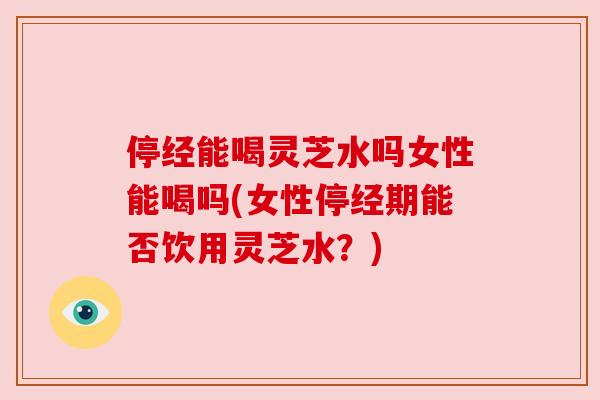 停经能喝灵芝水吗女性能喝吗(女性停经期能否饮用灵芝水?) 停经能喝灵芝水吗女性能喝吗(女性停经期能否饮用灵芝水?)