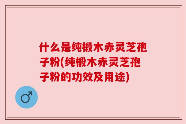 什么是纯椴木赤灵芝孢子粉(纯椴木赤灵芝孢子粉的功效及用途) 什么是纯椴木赤灵芝孢子粉(纯椴木赤灵芝孢子粉的功效及用途)
