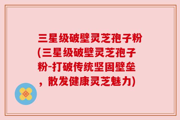 三星级破壁灵芝孢子粉(三星级破壁灵芝孢子粉-打破传统坚固壁垒，散发健康灵芝魅力)