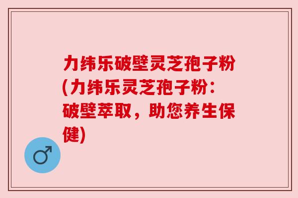 力纬乐破壁灵芝孢子粉(力纬乐灵芝孢子粉:破壁萃取,助您养生保健) 力纬乐破壁灵芝孢子粉(力纬乐灵芝孢子粉:破壁萃取,助您养生保健)