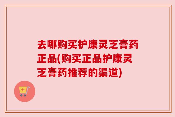 去哪购买护康灵芝膏药正品(购买正品护康灵芝膏药推荐的渠道) 去哪购买护康灵芝膏药正品(购买正品护康灵芝膏药推荐的渠道)