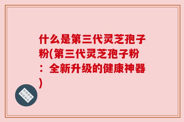 什么是第三代灵芝孢子粉(第三代灵芝孢子粉:全新升级的健康神器) 什么是第三代灵芝孢子粉(第三代灵芝孢子粉:全新升级的健康神器)