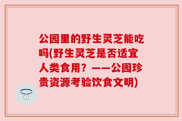 公园里的野生灵芝能吃吗(野生灵芝是否适宜人类食用?——公园珍贵资源考验饮食文明) 公园里的野生灵芝能吃吗(野生灵芝是否适宜人类食用?——公园珍贵资源考验饮食文明)