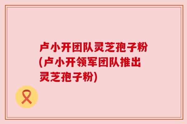 卢小开团队灵芝孢子粉(卢小开领军团队推出灵芝孢子粉) 卢小开团队灵芝孢子粉(卢小开领军团队推出灵芝孢子粉)