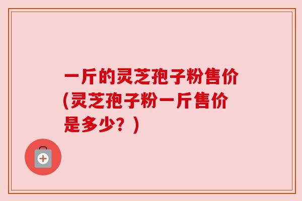 一斤的灵芝孢子粉售价(灵芝孢子粉一斤售价是多少？)