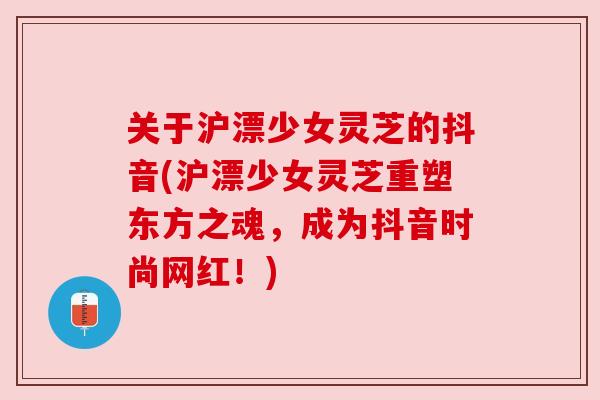 关于沪漂少女灵芝的抖音(沪漂少女灵芝重塑东方之魂,成为抖音时尚网红!) 关于沪漂少女灵芝的抖音(沪漂少女灵芝重塑东方之魂,成为抖音时尚网红!)