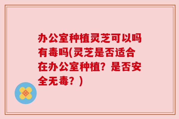 办公室种植灵芝可以吗有毒吗(灵芝是否适合在办公室种植?是否安全无毒?) 办公室种植灵芝可以吗有毒吗(灵芝是否适合在办公室种植?是否安全无毒?)