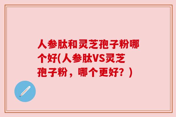 人参肽和灵芝孢子粉哪个好(人参肽VS灵芝孢子粉,哪个更好?) 人参肽和灵芝孢子粉哪个好(人参肽VS灵芝孢子粉,哪个更好?)