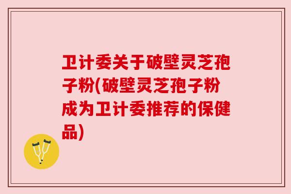 卫计委关于破壁灵芝孢子粉(破壁灵芝孢子粉成为卫计委推荐的保健品) 卫计委关于破壁灵芝孢子粉(破壁灵芝孢子粉成为卫计委推荐的保健品)