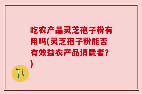 吃农产品灵芝孢子粉有用吗(灵芝孢子粉能否有效益农产品消费者?) 吃农产品灵芝孢子粉有用吗(灵芝孢子粉能否有效益农产品消费者?)