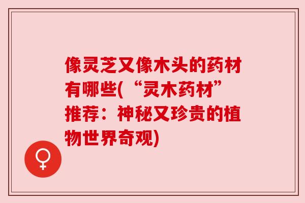 像灵芝又像木头的药材有哪些(“灵木药材”推荐:神秘又珍贵的植物世界奇观) 像灵芝又像木头的药材有哪些(“灵木药材”推荐:神秘又珍贵的植物世界奇观)