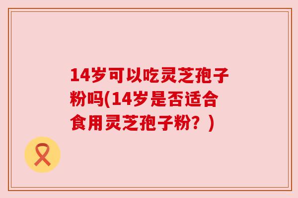 14岁可以吃灵芝孢子粉吗(14岁是否适合食用灵芝孢子粉?) 14岁可以吃灵芝孢子粉吗(14岁是否适合食用灵芝孢子粉?)