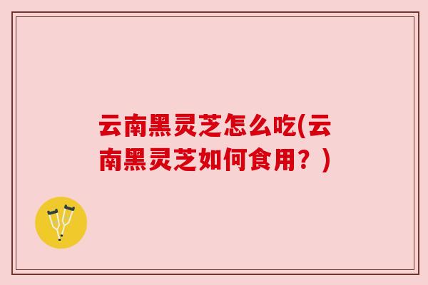 云南黑灵芝怎么吃(云南黑灵芝如何食用？)