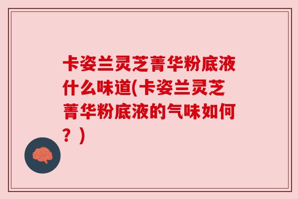 卡姿兰灵芝菁华粉底液什么味道(卡姿兰灵芝菁华粉底液的气味如何?) 卡姿兰灵芝菁华粉底液什么味道(卡姿兰灵芝菁华粉底液的气味如何?)