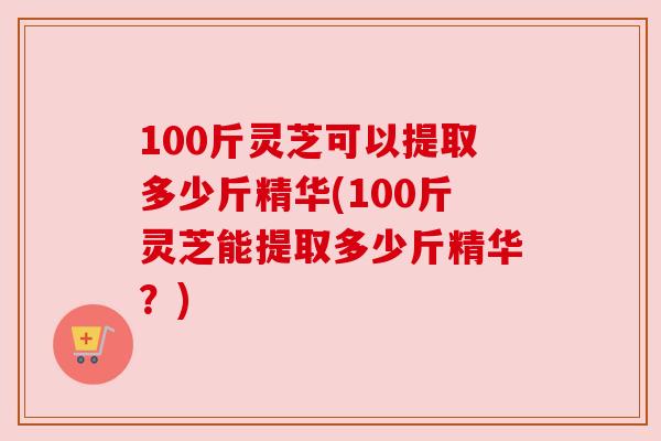 100斤灵芝可以提取多少斤精华(100斤灵芝能提取多少斤精华?) 100斤灵芝可以提取多少斤精华(100斤灵芝能提取多少斤精华?)