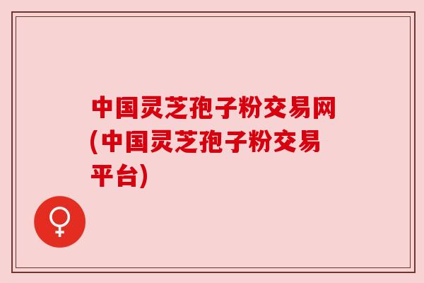 中国灵芝孢子粉交易网(中国灵芝孢子粉交易平台)