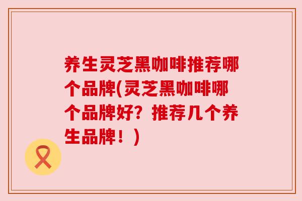养生灵芝黑咖啡推荐哪个品牌(灵芝黑咖啡哪个品牌好？推荐几个养生品牌！)
