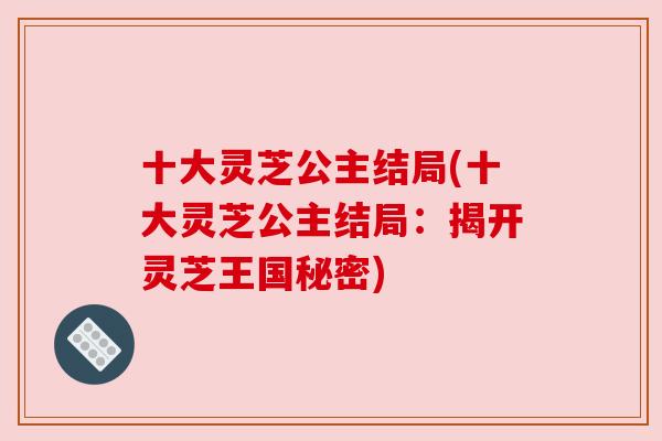 十大灵芝公主结局(十大灵芝公主结局:揭开灵芝王国秘密) 十大灵芝公主结局(十大灵芝公主结局:揭开灵芝王国秘密)