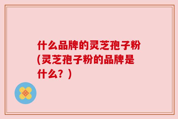 什么品牌的灵芝孢子粉(灵芝孢子粉的品牌是什么?) 什么品牌的灵芝孢子粉(灵芝孢子粉的品牌是什么?)