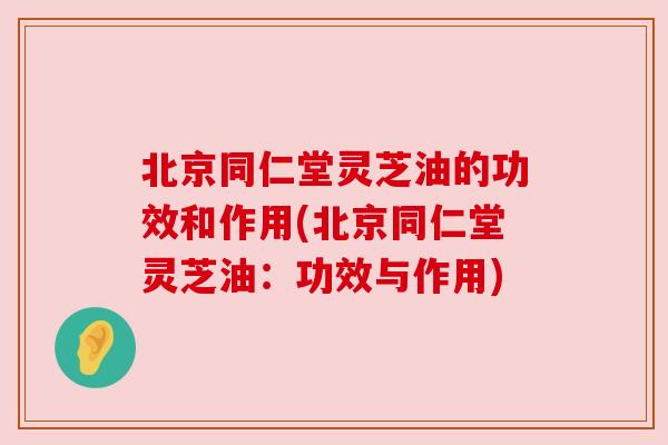 北京同仁堂灵芝油的功效和作用(北京同仁堂灵芝油:功效与作用) 北京同仁堂灵芝油的功效和作用(北京同仁堂灵芝油:功效与作用)