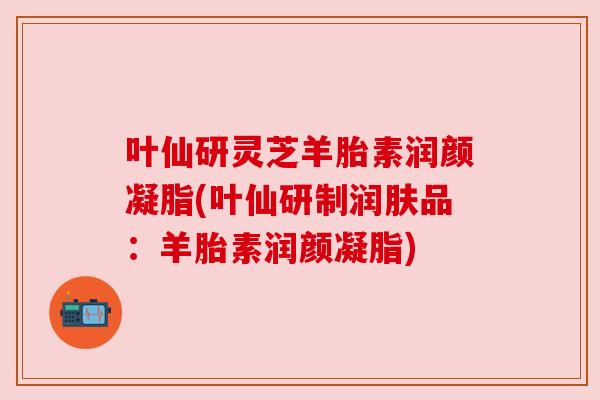 叶仙研灵芝羊胎素润颜凝脂(叶仙研制润肤品：羊胎素润颜凝脂)