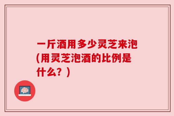一斤酒用多少灵芝来泡(用灵芝泡酒的比例是什么？)