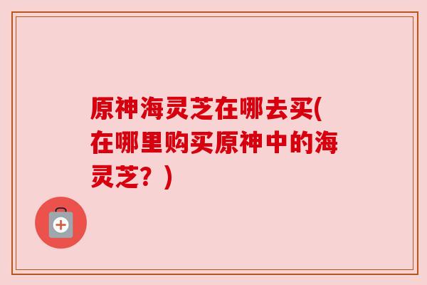 原神海灵芝在哪去买(在哪里购买原神中的海灵芝?) 原神海灵芝在哪去买(在哪里购买原神中的海灵芝?)