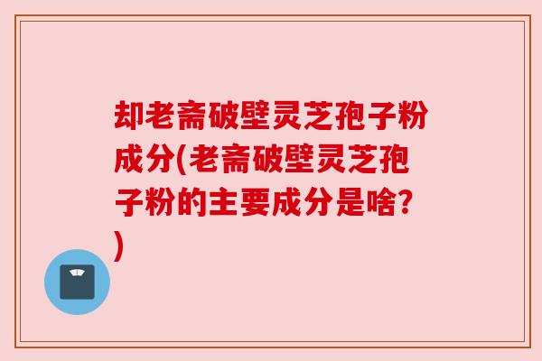 却老斋破壁灵芝孢子粉成分(老斋破壁灵芝孢子粉的主要成分是啥?) 却老斋破壁灵芝孢子粉成分(老斋破壁灵芝孢子粉的主要成分是啥?)