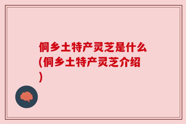 侗乡土特产灵芝是什么(侗乡土特产灵芝介绍) 侗乡土特产灵芝是什么(侗乡土特产灵芝介绍)