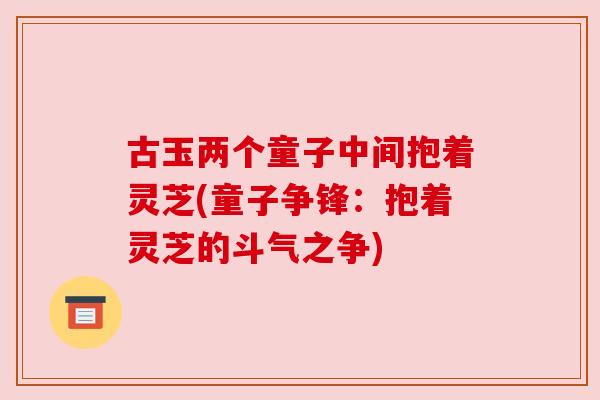 古玉两个童子中间抱着灵芝(童子争锋:抱着灵芝的斗气之争) 古玉两个童子中间抱着灵芝(童子争锋:抱着灵芝的斗气之争)