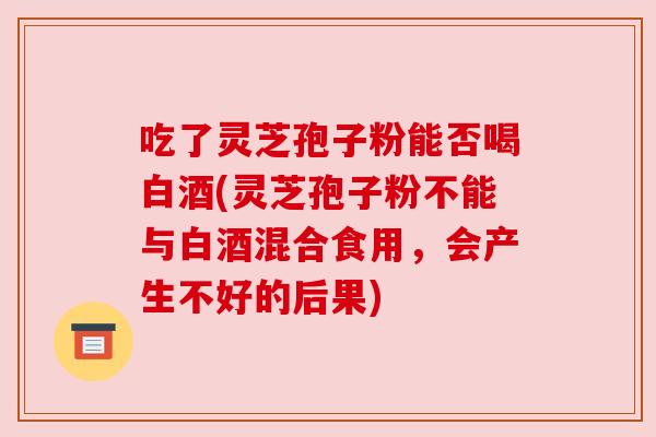 吃了灵芝孢子粉能否喝白酒(灵芝孢子粉不能与白酒混合食用,会产生不好的后果) 吃了灵芝孢子粉能否喝白酒(灵芝孢子粉不能与白酒混合食用,会产生不好的后果)