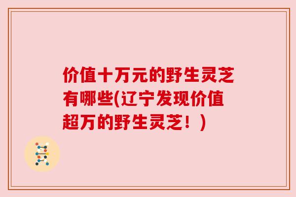 价值十万元的野生灵芝有哪些(辽宁发现价值超万的野生灵芝!) 价值十万元的野生灵芝有哪些(辽宁发现价值超万的野生灵芝!)