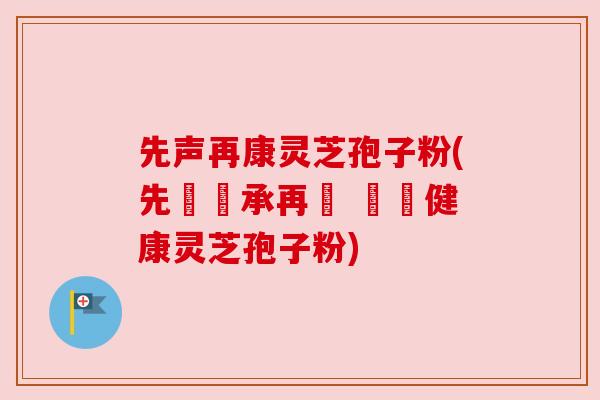 先声再康灵芝孢子粉(先覺傳承再現 無憂健康灵芝孢子粉) 先声再康灵芝孢子粉(先覺傳承再現 無憂健康灵芝孢子粉)