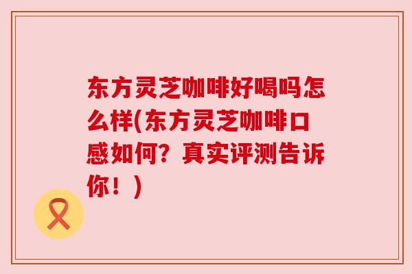 东方灵芝咖啡好喝吗怎么样(东方灵芝咖啡口感如何?真实评测告诉你!) 东方灵芝咖啡好喝吗怎么样(东方灵芝咖啡口感如何?真实评测告诉你!)