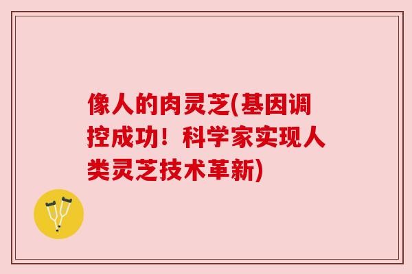 像人的肉灵芝(基因调控成功!科学家实现人类灵芝技术革新) 像人的肉灵芝(基因调控成功!科学家实现人类灵芝技术革新)