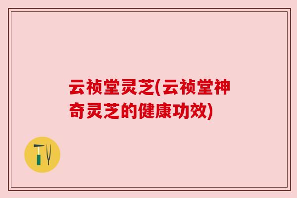 云祯堂灵芝(云祯堂神奇灵芝的健康功效) 云祯堂灵芝(云祯堂神奇灵芝的健康功效)