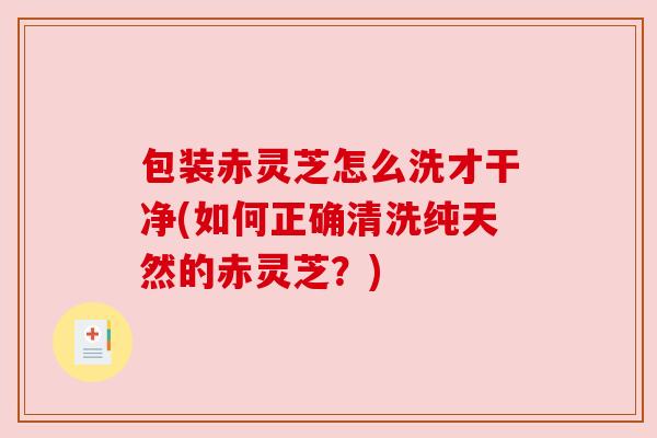 包装赤灵芝怎么洗才干净(如何正确清洗纯天然的赤灵芝？)