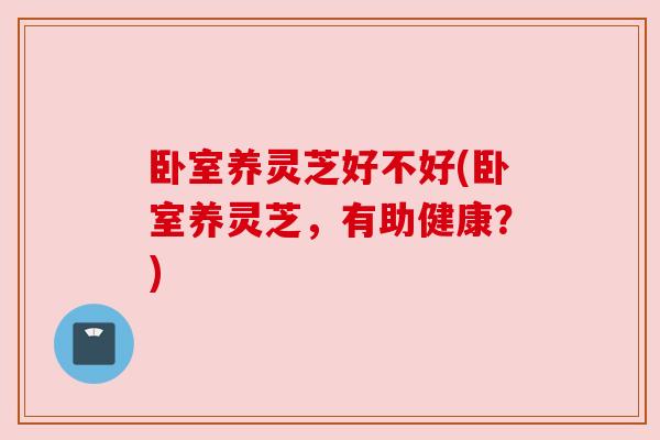 卧室养灵芝好不好(卧室养灵芝,有助健康?) 卧室养灵芝好不好(卧室养灵芝,有助健康?)