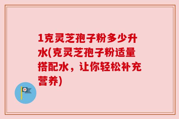 1克灵芝孢子粉多少升水(克灵芝孢子粉适量搭配水,让你轻松补充营养) 1克灵芝孢子粉多少升水(克灵芝孢子粉适量搭配水,让你轻松补充营养)