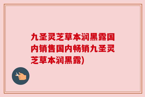 九圣灵芝草本润黑露国内销售国内畅销九圣灵芝草本润黑露) 九圣灵芝草本润黑露国内销售国内畅销九圣灵芝草本润黑露)