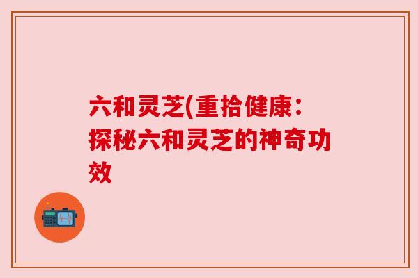 六和灵芝(重拾健康:探秘六和灵芝的神奇功效 六和灵芝(重拾健康:探秘六和灵芝的神奇功效