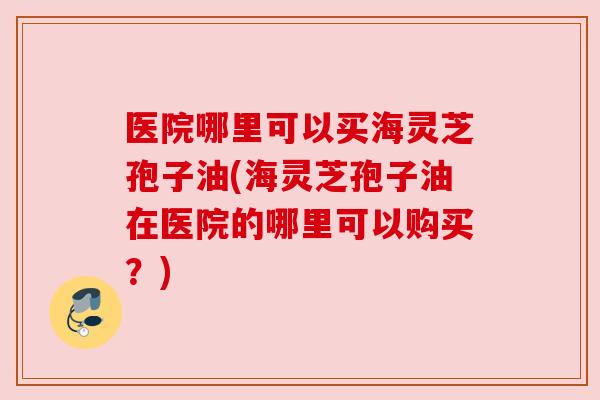 医院哪里可以买海灵芝孢子油(海灵芝孢子油在医院的哪里可以购买?) 医院哪里可以买海灵芝孢子油(海灵芝孢子油在医院的哪里可以购买?)